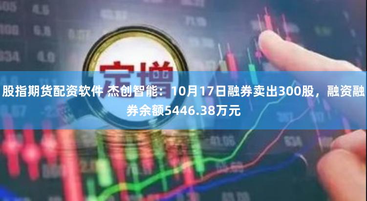 股指期货配资软件 杰创智能：10月17日融券卖出300股，融资融券余额5446.38万元