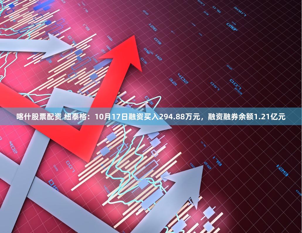 喀什股票配资 纽泰格：10月17日融资买入294.88万元，融资融券余额1.21亿元