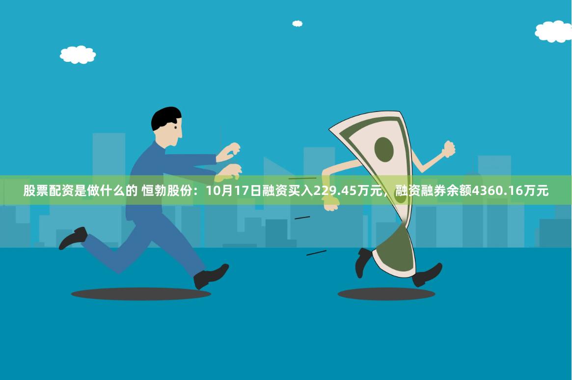 股票配资是做什么的 恒勃股份：10月17日融资买入229.45万元，融资融券余额4360.16万元
