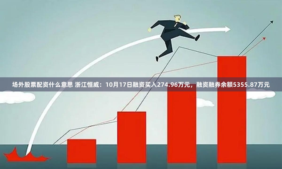 场外股票配资什么意思 浙江恒威：10月17日融资买入274.96万元，融资融券余额5355.87万元
