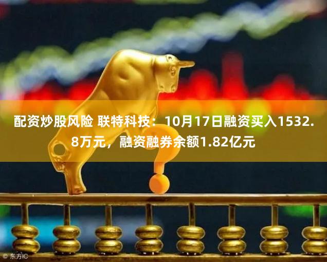 配资炒股风险 联特科技:10月17日融资买入1532.8万元,融资融券余额1.82亿元
