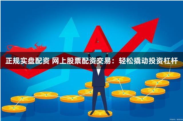 正规实盘配资 网上股票配资交易：轻松撬动投资杠杆
