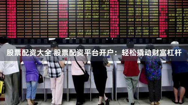 股票配资大全 股票配资平台开户：轻松撬动财富杠杆