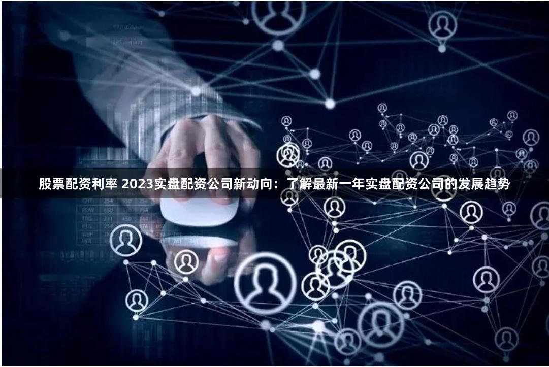 股票配资利率 2023实盘配资公司新动向：了解最新一年实盘配资公司的发展趋势
