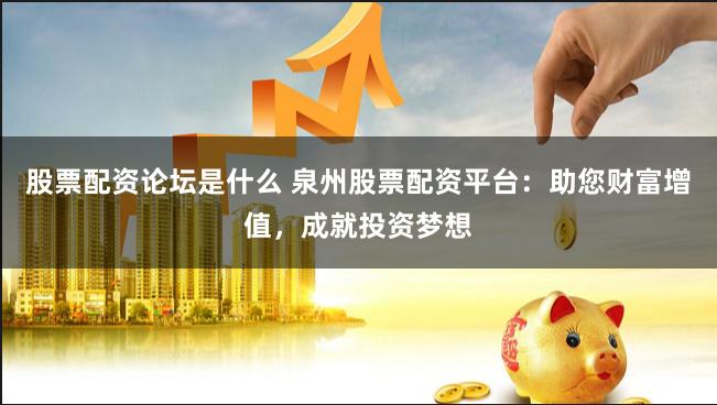 股票配资论坛是什么 泉州股票配资平台：助您财富增值，成就投资梦想