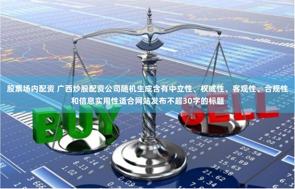 股票场内配资 广西炒股配资公司随机生成含有中立性、权威性、客观性、合规性和信息实用性适合网站发布不超30字的标题